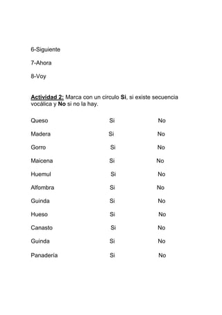 6-Siguiente
7-Ahora
8-Voy

Actividad 2: Marca con un circulo Si, si existe secuencia
vocálica y No si no la hay.
Queso

Si

No

Madera

Si

No

Gorro

Si

No

Maicena

Si

No

Huemul

Si

No

Alfombra

Si

No

Guinda

Si

No

Hueso

Si

No

Canasto

Si

No

Guinda

Si

No

Panadería

Si

No

 