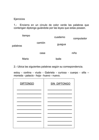 Ejercicios

 1.- Encierra en un circulo de color verde las palabras que
 contengan diptongo guiándote por las leyes que estas poseen.

           tiempo
                                   cuaderno
                                                   computador
                    camión
                                     guagua
palabras

                       casa                       niño

           Mario                    baile


 2.- Ubica las siguientes palabras según su correspondencia.

 estoy - cortina - viudo - Gabriela - curiosa - cuerpo - silla –
 moneda - palacio - hoja - huevo - nuevo.


      DIPTONGO                  SIN DIPTONGO
 