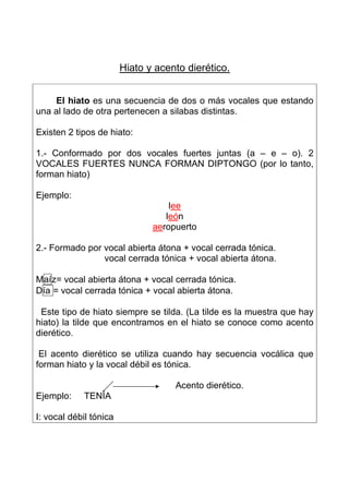 Hiato y acento dierético.


    El hiato es una secuencia de dos o más vocales que estando
una al lado de otra pertenecen a silabas distintas.

Existen 2 tipos de hiato:

1.- Conformado por dos vocales fuertes juntas (a – e – o). 2
VOCALES FUERTES NUNCA FORMAN DIPTONGO (por lo tanto,
forman hiato)

Ejemplo:
                                   lee
                                  león
                               aeropuerto

2.- Formado por vocal abierta átona + vocal cerrada tónica.
                vocal cerrada tónica + vocal abierta átona.

Maíz= vocal abierta átona + vocal cerrada tónica.
Día = vocal cerrada tónica + vocal abierta átona.

 Este tipo de hiato siempre se tilda. (La tilde es la muestra que hay
hiato) la tilde que encontramos en el hiato se conoce como acento
dierético.

 El acento dierético se utiliza cuando hay secuencia vocálica que
forman hiato y la vocal débil es tónica.

                                    Acento dierético.
Ejemplo:     TENÍA

I: vocal débil tónica
 