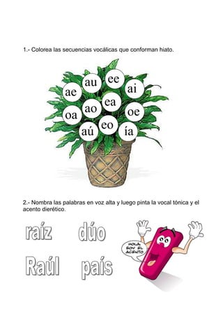 1.- Colorea las secuencias vocálicas que conforman hiato.




                    au ee ai
                ae
                    ao  ea
                oa          oe
                       eo
                   aú      ía




2.- Nombra las palabras en voz alta y luego pinta la vocal tónica y el
acento dierético.
 