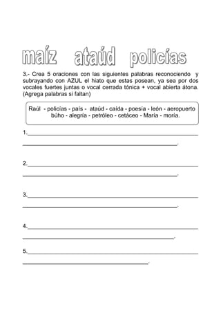 3.- Crea 5 oraciones con las siguientes palabras reconociendo y
subrayando con AZUL el hiato que estas posean, ya sea por dos
vocales fuertes juntas o vocal cerrada tónica + vocal abierta átona.
(Agrega palabras si faltan)

  Raúl - policías - país - ataúd - caída - poesía - león - aeropuerto
          búho - alegría - petróleo - cetáceo - María - moría.

1._____________________________________________________
________________________________________________.


2._____________________________________________________
________________________________________________.


3._____________________________________________________
________________________________________________.


4._____________________________________________________
_______________________________________________.

5._____________________________________________________
_______________________________________.
 
