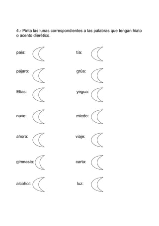 4.- Pinta las lunas correspondientes a las palabras que tengan hiato
o acento dierético.



país:                           tía:



pájaro:                         grúa:



Elías:                          yegua:




nave:                           miedo:



ahora:                          viaje:




gimnasio:                       carta:




alcohol:                        luz:
 