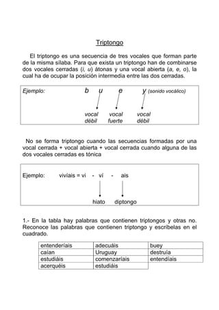 Triptongo

   El triptongo es una secuencia de tres vocales que forman parte
de la misma sílaba. Para que exista un triptongo han de combinarse
dos vocales cerradas (i, u) átonas y una vocal abierta (a, e, o), la
cual ha de ocupar la posición intermedia entre las dos cerradas.

Ejemplo:                 b       u         e           y (sonido vocálico)


                         vocal        vocal          vocal
                         débil       fuerte          débil


 No se forma triptongo cuando las secuencias formadas por una
vocal cerrada + vocal abierta + vocal cerrada cuando alguna de las
dos vocales cerradas es tónica


Ejemplo:      vivíais = vi   - ví     -     ais



                             hiato        diptongo


1.- En la tabla hay palabras que contienen triptongos y otras no.
Reconoce las palabras que contienen triptongo y escríbelas en el
cuadrado.

       entenderíais           adecuáis                    buey
       caían                  Uruguay                     destruía
       estudiáis              comenzaríais                entendíais
       acerquéis              estudiáis
 