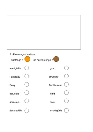 2.- Pinta según la clave.

 Triptongo =          no hay triptongo =


averigüéis                          guau


Paraguay                            Uruguay


Buey                                Teotihuacan


estudiáis                           jirafa


apreciáis                           miau


despreciéis                         amortigüéis
 