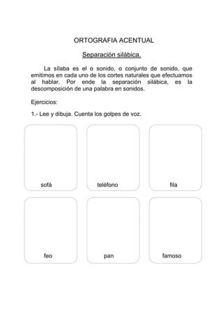 ORTOGRAFIA ACENTUAL

                   Separación silábica.

     La sílaba es el o sonido, o conjunto de sonido, que
emitimos en cada uno de los cortes naturales que efectuamos
al hablar. Por ende la separación silábica, es la
descomposición de una palabra en sonidos.

Ejercicios:

1.- Lee y dibuja. Cuenta los golpes de voz.




    sofá                 teléfono                 fila




     feo                    pan                 famoso
 