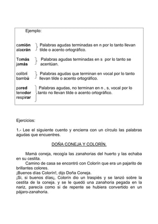 Ejemplo:


camión         Palabras agudas terminadas en n por lo tanto llevan
alacrán        tilde o acento ortográfico.

Tomás          Palabras agudas terminadas en s por lo tanto se
jamás          acentúan.

colibrí        Palabras agudas que terminan en vocal por lo tanto
bambú         llevan tilde o acento ortográfico.

pared          Palabras agudas, no terminan en n , s, vocal por lo
tenedor       tanto no llevan tilde o acento ortográfico.
respirar




Ejercicios:

1.- Lee el siguiente cuento y encierra con un círculo las palabras
agudas que encuentres.

                     DOÑA CONEJA Y COLORÍN.

      Mamá coneja, recogía las zanahorias del huerto y las echaba
en su cestita.
      Camino de casa se encontró con Colorín que era un pajarito de
brillantes colores.
¡Buenos días Colorín!, dijo Doña Coneja.
¡Si, si buenos días¡, Colorín dio un traspiés y se lanzó sobre la
cestita de la coneja. y se le quedó una zanahoria pegada en la
nariz, parecía como si de repente se hubiera convertido en un
pájaro-zanahoria.
 