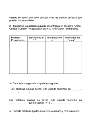 cuando se hacen con buen corazón y no las bromas pesadas que
pueden hacernos daño.

2.- Transcribe las palabras agudas encontradas en el cuento “Doña
Coneja y Colorín” y sepáralas según su terminación (ultima letra)


 Palabras         terminadas en    terminadas en    terminadas en
 Encontradas          “n”             “s”              “vocal”




3.- Completa la reglas de las palabras agudas.

 Las palabras agudas llevan tilde cuando terminan en ______ ,
______ , _______.


Las palabras agudas no llevan tilde cuando terminan en
______________ que no sean ni “n” “s”, _____________.


4.- Recorta palabras agudas de revistas o diarios y crea oraciones.
 