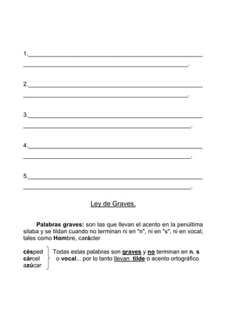 1._____________________________________________________
__________________________________________________.


2._____________________________________________________
__________________________________________________.


3._____________________________________________________
___________________________________________________.


4._____________________________________________________
___________________________________________________.


5._____________________________________________________
___________________________________________________.


                          Ley de Graves.


     Palabras graves: son las que llevan el acento en la penúltima
silaba y se tildan cuando no terminan ni en "n", ni en "s", ni en vocal;
tales como Hombre, carácter

césped     Todas estas palabras son graves y no terminan en n, s
cárcel      o vocal... por lo tanto llevan tilde o acento ortográfico.
azúcar
 