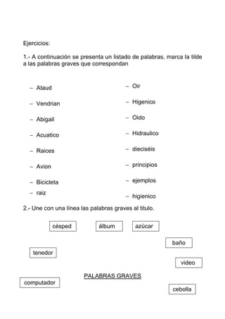 Ejercicios:

1.- A continuación se presenta un listado de palabras, marca la tilde
a las palabras graves que correspondan



  − Ataud                               − Oir

  − Vendrian                            − Higenico

  − Abigail                             − Oido

  − Acuatico                            − Hidraulico

  − Raices                              − dieciséis

  − Avion                               − principios

  − Bicicleta                           − ejemplos

  − raiz
                                        − higienico

2.- Une con una línea las palabras graves al titulo.


              césped          álbum         azúcar

                                                         baño
    tenedor
                                                            video

                        PALABRAS GRAVES
computador
                                                         cebolla
 