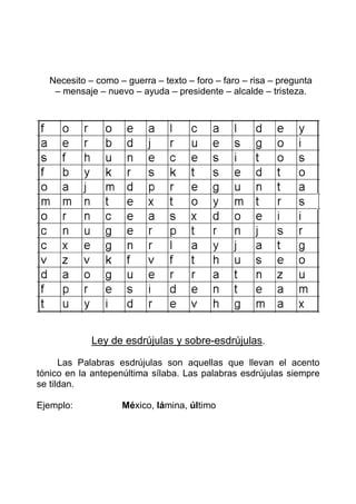 Necesito – como – guerra – texto – foro – faro – risa – pregunta
   – mensaje – nuevo – ayuda – presidente – alcalde – tristeza.




            Ley de esdrújulas y sobre-esdrújulas.

      Las Palabras esdrújulas son aquellas que llevan el acento
tónico en la antepenúltima sílaba. Las palabras esdrújulas siempre
se tildan.

Ejemplo:           México, lámina, último
 
