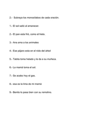 2.- Subraya los monosílabos de cada oración.


1.- El sol salió al amanecer.


2.- El pan esta frió, como el hielo.


3.- Ana ama a los animales


4.- Ese pájaro esta en el nido del árbol


5.- Tabita toma helado y le da a su muñeca.


6.- La mamá toma el sol.


7.- Se acabo hoy el gas.


8.- esa es la lima de mi mamá


9.- Benito lo pasa bien con su remolino.
 