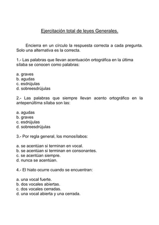Ejercitación total de leyes Generales.


     Encierra en un círculo la respuesta correcta a cada pregunta.
Solo una alternativa es la correcta.

1.- Las palabras que llevan acentuación ortográfica en la última
sílaba se conocen como palabras:

a. graves
b. agudas
c. esdrújulas
d. sobreesdrújulas

2.- Las palabras que siempre llevan acento ortográfico en la
antepenúltima sílaba son las:

a. agudas
b. graves
c. esdrújulas
d. sobreesdrújulas

3.- Por regla general, los monosílabos:

a. se acentúan si terminan en vocal.
b. se acentúan si terminan en consonantes.
c. se acentúan siempre.
d. nunca se acentúan.

4.- El hiato ocurre cuando se encuentran:

a. una vocal fuerte.
b. dos vocales abiertas.
c. dos vocales cerradas.
d. una vocal abierta y una cerrada.
 