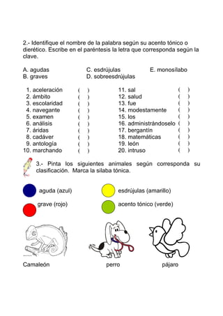 2.- Identifique el nombre de la palabra según su acento tónico o
dierético. Escribe en el paréntesis la letra que corresponda según la
clave.

A. agudas                C. esdrújulas           E. monosílabo
B. graves                D. sobreesdrújulas

 1. aceleración      (   )           11. sal                   (   )
 2. ámbito           (   )           12. salud                 (   )
 3. escolaridad      (   )           13. fue                   (   )
 4. navegante        (   )           14. modestamente          (   )
 5. examen           (   )           15. los                   (   )
 6. análisis         (   )           16. administrándoselo     (   )
 7. áridas           (   )           17. bergantín             (   )
 8. cadáver          (   )           18. matemáticas           (   )
 9. antología        (   )           19. león                  (   )
10. marchando        (   )           20. intruso               (   )

     3.- Pinta los siguientes animales según corresponda su
     clasificación. Marca la silaba tónica.


      aguda (azul)                   esdrújulas (amarillo)

     grave (rojo)                    acento tónico (verde)




Camaleón                        perro                 pájaro
 