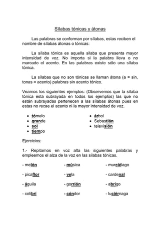 Sílabas tónicas y átonas

   Las palabras se conforman por sílabas, estas reciben el
nombre de sílabas átonas o tónicas:

     La sílaba tónica es aquella silaba que presenta mayor
intensidad de voz. No importa si la palabra lleva o no
marcado el acento. En las palabras existe sólo una sílaba
tónica.

     La sílabas que no son tónicas se llaman átona (a = sin,
tonas = acento) palabras sin acento tónico.

Veamos los siguientes ejemplos: (Observemos que la sílaba
tónica esta subrayada en todos los ejemplos) las que no
están subrayadas pertenecen a las sílabas átonas pues en
estas no recae el acento ni la mayor intensidad de voz.

  •   tómalo                      • árbol
  •   grande                      • Sebastián
  •   sol                         • televisión
  •   tiempo

Ejercicios:

1.- Repitamos en voz alta las siguientes palabras y
empleemos el alza de la voz en las silabas tónicas.

- melón              - música              - murciélago

- picaflor           - vela                - cardenal

- águila             - gorrión             - abrigo

- colibrí            - cóndor              - luciérnaga
 