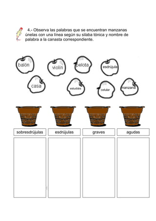 4.- Observa las palabras que se encuentran manzanas
     únelas con una línea según su silaba tónica y nombre de
     palabra a la canasta correspondiente.




                                              esdrújula




sobreesdrújula       esdrújulas
                             estudiáis   grave            manzana
                                            celular
                                            celular
s




sobresdrújulas       esdrújulas          graves             agudas




Acento diacrítico:
 