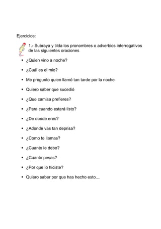 Ejercicios:

      1.- Subraya y tilda los pronombres o adverbios interrogativos
      de las siguientes oraciones

     ¿Quien vino a noche?

     ¿Cuál es el mio?

     Me pregunto quien llamó tan tarde por la noche

     Quiero saber que sucedió

     ¿Que camisa prefieres?

     ¿Para cuando estará listo?

     ¿De donde eres?

     ¿Adonde vas tan deprisa?

     ¿Como te llamas?

     ¿Cuanto le debo?

     ¿Cuanto pesas?

     ¿Por que lo hiciste?

     Quiero saber por que has hecho esto....
 