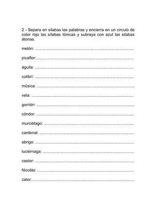 2 - Separa en silabas las palabras y encierra en un circulo de
color rojo las sílabas tónicas y subraya con azul las silabas
átonas.

melón: .......................................................................................

picaflor:......................................................................................

águila: .......................................................................................

colibrí: .......................................................................................

música: ......................................................................................

vela: ..........................................................................................

gorrión: ......................................................................................

cóndor: ......................................................................................

murciélago: ...............................................................................

cardenal: ...................................................................................

abrigo: .......................................................................................

luciérnaga: ................................................................................

castor: .......................................................................................

Nicolás: .....................................................................................

calor:..........................................................................................
 