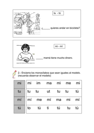 tu - tú




                      ¿_____ quieres andar en bicicleta?




                                  mi - mí



                _____ mamá tiene mucho dinero.




2.- Encierra los monosílabos que sean iguales al modelo.
(recuerda observar el modelo)


mi      mi      im        ma       mi       me      mi

tu      tu     tu         ut       tu       tu      tú

mí      mí      me        mí      ma        mi      mí

tú      to       tú       ti       tú        tu     tú
 