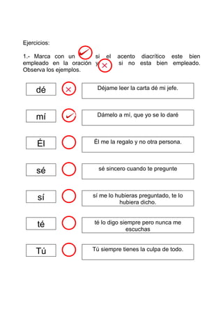 Ejercicios:

1.- Marca con un       si   el acento diacrítico este bien
empleado en la oración y      s si no esta bien empleado.
Observa los ejemplos.


     dé                 Déjame leer la carta dé mi jefe.




     mí                 Dámelo a mí, que yo se lo daré




     Él                Él me la regalo y no otra persona.




     sé                 sé sincero cuando te pregunte




      sí              sí me lo hubieras preguntado, te lo
                                hubiera dicho.


     té                té lo digo siempre pero nunca me
                                    escuchas


     Tú               Tú siempre tienes la culpa de todo.
 