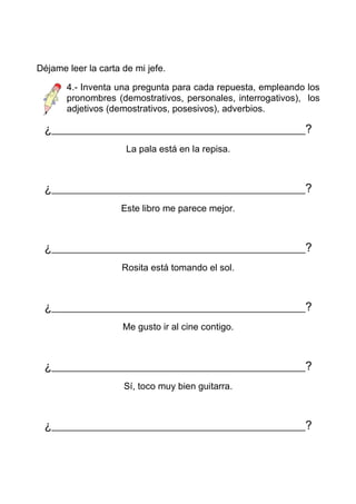Déjame leer la carta de mi jefe.

       4.- Inventa una pregunta para cada repuesta, empleando los
       pronombres (demostrativos, personales, interrogativos), los
       adjetivos (demostrativos, posesivos), adverbios.

 ¿_________________________________________________?
                      La pala está en la repisa.



 ¿_________________________________________________?
                    Este libro me parece mejor.



 ¿_________________________________________________?
                     Rosita está tomando el sol.



 ¿_________________________________________________?
                     Me gusto ir al cine contigo.



 ¿_________________________________________________?
                     Sí, toco muy bien guitarra.



 ¿_________________________________________________?
 