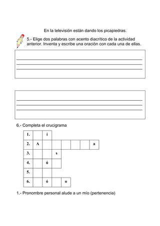 En la televisión están dando los picapiedras.

     5.- Elige dos palabras con acento diacrítico de la actividad
     anterior. Inventa y escribe una oración con cada una de ellas.


______________________________________________________
______________________________________________________
______________________________________________________




______________________________________________________
______________________________________________________
______________________________________________________



6.- Completa el crucigrama

     1.        í

     2.   A                             a

     3.             s

     4.        ú

     5.

     6.        ó         o

1.- Pronombre personal alude a un mío (pertenencia)
 