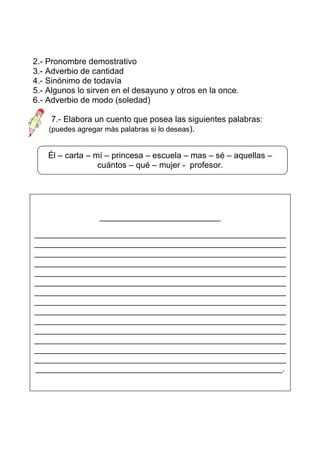 2.- Pronombre demostrativo
3.- Adverbio de cantidad
4.- Sinónimo de todavía
5.- Algunos lo sirven en el desayuno y otros en la once.
6.- Adverbio de modo (soledad)

     7.- Elabora un cuento que posea las siguientes palabras:
    (puedes agregar más palabras si lo deseas).


    Él – carta – mí – princesa – escuela – mas – sé – aquellas –
                  cuántos – qué – mujer - profesor.




                  __________________________

______________________________________________________
______________________________________________________
______________________________________________________
______________________________________________________
______________________________________________________
______________________________________________________
______________________________________________________
______________________________________________________
______________________________________________________
______________________________________________________
______________________________________________________
______________________________________________________
______________________________________________________
______________________________________________________
_____________________________________________________.
 