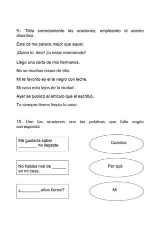 9.- Tilda correctamente las oraciones, empleando el acento
diacrítico.

Este cd me parece mejor que aquel.

¡Quien lo diria! ¡tu estas enamorado!

Llego una carta de mis hermanos.

No se muchas cosas de ella.

Mi te favorito es el te negro con leche.

Mi casa esta lejos de la ciudad.

Ayer se publico el artículo que el escribió.

Tu siempre tienes limpia tu casa.



10.- Une las oraciones con las palabras que falta según
corresponda


 Me gustaría saber
                                                Cuántos
 ________ no llegaste




 No hables mal de ______                       Por qué
 en mi casa.



 ¿________ años tienes?                          Mí
 