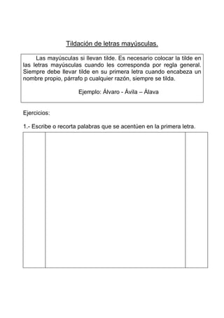 Tildación de letras mayúsculas.

     Las mayúsculas si llevan tilde. Es necesario colocar la tilde en
las letras mayúsculas cuando les corresponda por regla general.
Siempre debe llevar tilde en su primera letra cuando encabeza un
nombre propio, párrafo p cualquier razón, siempre se tilda.

                     Ejemplo: Álvaro - Ávila – Álava


Ejercicios:

1.- Escribe o recorta palabras que se acentúen en la primera letra.
 