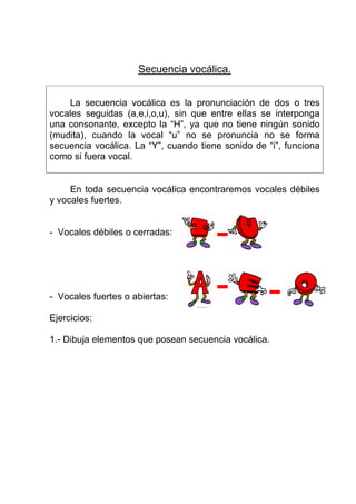 Secuencia vocálica.


    La secuencia vocálica es la pronunciación de dos o tres
vocales seguidas (a,e,i,o,u), sin que entre ellas se interponga
una consonante, excepto la “H”, ya que no tiene ningún sonido
(mudita), cuando la vocal “u” no se pronuncia no se forma
secuencia vocálica. La “Y”, cuando tiene sonido de “i”, funciona
como si fuera vocal.


     En toda secuencia vocálica encontraremos vocales débiles
y vocales fuertes.


- Vocales débiles o cerradas:




- Vocales fuertes o abiertas:

Ejercicios:

1.- Dibuja elementos que posean secuencia vocálica.
 