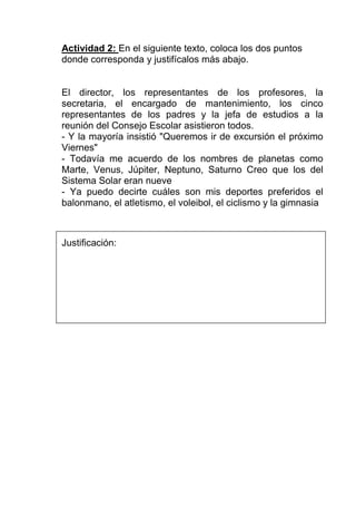 Actividad 2: En el siguiente texto, coloca los dos puntos
donde corresponda y justifícalos más abajo.


El director, los representantes de los profesores, la
secretaria, el encargado de mantenimiento, los cinco
representantes de los padres y la jefa de estudios a la
reunión del Consejo Escolar asistieron todos.
- Y la mayoría insistió "Queremos ir de excursión el próximo
Viernes"
- Todavía me acuerdo de los nombres de planetas como
Marte, Venus, Júpiter, Neptuno, Saturno Creo que los del
Sistema Solar eran nueve
- Ya puedo decirte cuáles son mis deportes preferidos el
balonmano, el atletismo, el voleibol, el ciclismo y la gimnasia



Justificación:
 
