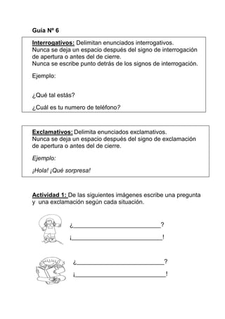 Guía Nº 6

Interrogativos: Delimitan enunciados interrogativos.
Nunca se deja un espacio después del signo de interrogación
de apertura o antes del de cierre.
Nunca se escribe punto detrás de los signos de interrogación.

Ejemplo:


¿Qué tal estás?

¿Cuál es tu numero de teléfono?



Exclamativos: Delimita enunciados exclamativos.
Nunca se deja un espacio después del signo de exclamación
de apertura o antes del de cierre.

Ejemplo:

¡Hola! ¡Qué sorpresa!



Actividad 1: De las siguientes imágenes escribe una pregunta
y una exclamación según cada situación.


             ¿__________________________?

             ¡___________________________!



               ¿__________________________?

               ¡___________________________!
 