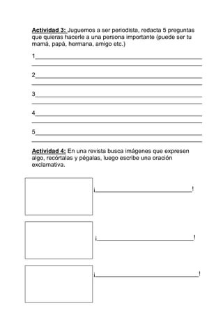 Actividad 3: Juguemos a ser periodista, redacta 5 preguntas
que quieras hacerle a una persona importante (puede ser tu
mamá, papá, hermana, amigo etc.)

1__________________________________________________
___________________________________________________

2__________________________________________________
___________________________________________________

3__________________________________________________
___________________________________________________

4__________________________________________________
___________________________________________________

5__________________________________________________
___________________________________________________

Actividad 4: En una revista busca imágenes que expresen
algo, recórtalas y pégalas, luego escribe una oración
exclamativa.



                      ¡_____________________________!




                      ¡_____________________________!




                      ¡_______________________________!
 