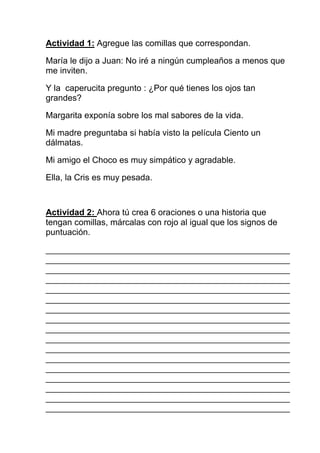 Actividad 1: Agregue las comillas que correspondan.

María le dijo a Juan: No iré a ningún cumpleaños a menos que
me inviten.

Y la caperucita pregunto : ¿Por qué tienes los ojos tan
grandes?

Margarita exponía sobre los mal sabores de la vida.

Mi madre preguntaba si había visto la película Ciento un
dálmatas.

Mi amigo el Choco es muy simpático y agradable.

Ella, la Cris es muy pesada.



Actividad 2: Ahora tú crea 6 oraciones o una historia que
tengan comillas, márcalas con rojo al igual que los signos de
puntuación.

___________________________________________________
___________________________________________________
___________________________________________________
___________________________________________________
___________________________________________________
___________________________________________________
___________________________________________________
___________________________________________________
___________________________________________________
___________________________________________________
___________________________________________________
___________________________________________________
___________________________________________________
___________________________________________________
___________________________________________________
___________________________________________________
___________________________________________________
 