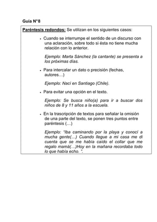 Guía N° 8

Paréntesis redondos: Se utilizan en los siguientes casos:

         •   Cuando se interrumpe el sentido de un discurso con
             una aclaración, sobre todo si ésta no tiene mucha
             relación con lo anterior.

             Ejemplo: Marta Sánchez (la cantante) se presenta a
             los próximas días.

         •   Para intercalar un dato o precisión (fechas,
             autores…)

             Ejemplo: Nací en Santiago (Chile).

         •   Para evitar una opción en el texto.

             Ejemplo: Se busca niño(a) para ir a buscar dos
             niños de 8 y 11 años a la escuela.

         •   En la trascripción de textos para señalar la omisión
             de una parte del texto, se ponen tres puntos entre
             paréntesis (…)

             Ejemplo: “Iba caminando por la playa y conocí a
             mucha gente(…) Cuando llegue a mi casa me di
             cuenta que se me había caído el collar que me
             regalo mamá(…)Hoy en la mañana recordaba todo
             lo que había echo. ”.
 
