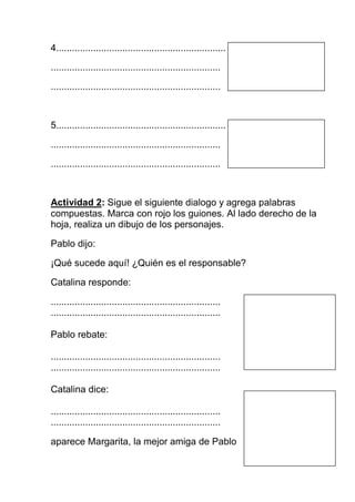 4................................................................

................................................................

................................................................



5................................................................

................................................................

................................................................



Actividad 2: Sigue el siguiente dialogo y agrega palabras
compuestas. Marca con rojo los guiones. Al lado derecho de la
hoja, realiza un dibujo de los personajes.

Pablo dijo:

¡Qué sucede aquí! ¿Quién es el responsable?

Catalina responde:

................................................................
................................................................

Pablo rebate:

................................................................
................................................................

Catalina dice:

................................................................
................................................................

aparece Margarita, la mejor amiga de Pablo
 