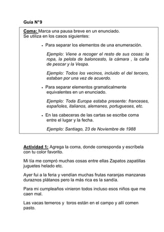 Guía N° 9

Coma: Marca una pausa breve en un enunciado.
Se utiliza en los casos siguientes:

         •   Para separar los elementos de una enumeración.

             Ejemplo: Viene a recoger el resto de sus cosas: la
             ropa, la pelota de baloncesto, la cámara , la caña
             de pescar y la Vespa.

             Ejemplo: Todos los vecinos, incluido el del tercero,
             estaban por una vez de acuerdo.

         •   Para separar elementos gramaticalmente
             equivalentes en un enunciado.

             Ejemplo: Toda Europa estaba presente: franceses,
             españoles, italianos, alemanes, portugueses, etc.

         •   En las cabeceras de las cartas se escribe coma
             entre el lugar y la fecha.

             Ejemplo: Santiago, 23 de Noviembre de 1988



Actividad 1: Agrega la coma, donde corresponda y escríbela
con tu color favorito.

Mi tía me compró muchas cosas entre ellas Zapatos zapatillas
juguetes helado etc.

Ayer fui a la feria y vendían muchas frutas naranjas manzanas
duraznos plátanos pero la más rica es la sandía.

Para mi cumpleaños vinieron todos incluso esos niños que me
caen mal.

Las vacas terneros y toros están en el campo y allí comen
pasto.
 