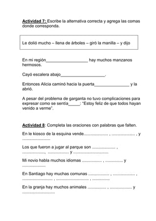 Actividad 7: Escribe la alternativa correcta y agrega las comas
donde corresponda.



Le dolió mucho – llena de árboles – giró la manilla – y dijo



En mi región__________________ hay muchos manzanos
hermosos.

Cayó escalera abajo___________________.

Entonces Alicia caminó hacia la puerta_______________ y la
abrió.

A pesar del problema de garganta no tuvo complicaciones para
expresar como se sentía_____: “Estoy feliz de que todos hayan
venido a verme”.



Actividad 8: Completa las oraciones con palabras que falten.

En le kiosco de la esquina vende..................... , .................... , y
........................

Los que fueron a jugar al parque son .................... ,
..................., .................. y ..............................

Mi novio habla muchos idiomas ................. , ............... y
....................

En Santiago hay muchas comunas .................. , ................... ,
.......................... , ............................ , ...............

En la granja hay muchos animales ................ , ................... y
............................
 