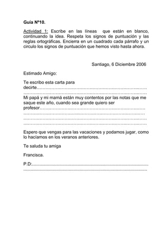 Guía Nº10.

Actividad 1: Escribe en las líneas que están en blanco,
continuando la idea. Respeta los signos de puntuación y las
reglas ortográficas. Encierra en un cuadrado cada párrafo y un
circulo los signos de puntuación que hemos visto hasta ahora.



                                                       Santiago, 6 Diciembre 2006

Estimado Amigo:

Te escribo esta carta para
decirte…………………………………………………………………
…………………………………………………………………………
Mi papá y mi mamá están muy contentos por las notas que me
saque este año, cuando sea grande quiero ser
profesor………………………………………………………………
………………………………..………………………………………
…………………………………………………………………………
…………………………………………………………………………

Espero que vengas para las vacaciones y podamos jugar, como
lo hacíamos en los veranos anteriores.

Te saluda tu amiga

Francisca.

P.D:...............................................................................................
.....................................................................................................
 