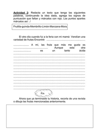 Actividad 2: Redacta un texto que tenga las siguientes
palabras, continuando la idea dada, agrega los signos de
puntuación que faltan y márcalos con rojo. Los puntos apartes
márcalos así: ./

Frutilla-guinda-Membrillo-Limón-Manzana-Mora.



     El otro día cuando fui a la feria con mi mamá Vendían una
variedad de frutas Encontré .......................................................

...................... A mí, las fruta que más me gusta es
.................................................         Aunque                esta            otra
.........................             es               un                tanto                ácida
......................................................................................................
......................................................................................................
......................................................................................................
......................................................................................................
......................................................................................................
......................................................................................................
......................................................................................................
......................................................................................................
......................................................................................................
......................................................................................................
......................................................................................................
......................................................................................................
.....................................................................................................

                                      Fin

     Ahora que ya terminaste tu historia, recorta de una revista
o dibuja las frutas mencionadas anteriormente.
 