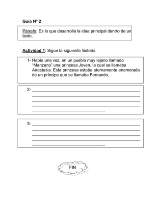 Guía Nº 2

Párrafo: Es lo que desarrolla la idea principal dentro de un
texto.


Actividad 1: Sigue la siguiente historia

  1- Había una vez, en un pueblo muy lejano llamado
     “Manzano” una princesa Joven, la cual se llamaba
     Anastasia. Esta princesa estaba eternamente enamorada
     de un príncipe que se llamaba Fernando.


  2- ______________________________________________
     ______________________________________________
     ______________________________________________
     ______________________________________________
     _______________________________


  3- ______________________________________________
     ______________________________________________
     ______________________________________________
     ______________________________________________
     _______________________________




                         FIN
 