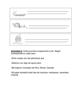 ____________________________________
                 _________________________________...




                   ___________________________________
                   ________________________________...




               ______________________________________
               ____________________________________...



Actividad 2: Coloca puntos suspensivos o etc. Según
corresponda en cada caso

-Dime cuales son las peticiones que

-Salieron con algo de apuro pero

-Me trajeron monedas de Perú, Brasil, Canadá

-Mi papá recolecto todo tipo de insectos: mariposas, caracoles,
moscas
 