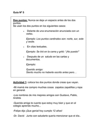 Guía Nº 5


Dos puntos: Nunca se deja un espacio antes de los dos
puntos.
Se usan los dos puntos en los siguientes casos:

         •    Delante de una enumeración anunciada con un
             verbo.

             Ejemplo: Los puntos cardinales son: norte, sur, este
             y oeste.

         •   En citas textuales.

             Ejemplo: Se tiró en la cama y gritó: “¡No puedo!”

         •    Después de un saludo en las cartas y
             documentos.

             Ejemplo:

             Querido amigo:
             Siento mucho no haberte escrito antes pero…



Actividad 1: coloca los dos puntos donde creas que vayan.

-Mi mamá me compro muchas cosas zapatos zapatillas y ropa
en general.

-Los nombres de mis mejores amigos son Gustavo, Pablo,
Andrés

-Querida amiga te cuento que estoy muy bien y que en el
colegio aprendo mucho...

-Felipe dijo ¡Que genial hoy cumplo 12 años!

-Dr. David Junto con saludarle quería mencionar que el día..
 