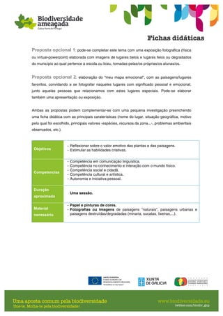 Proposta opcional 1: pode-se completar este tema com uma exposição fotográfica (física
ou virtual-powerpoint) elaborada com imagens de lugares belos e lugares feios ou degradados
do município ao qual pertence a escola ou liceu, tomadas pelas/os próprias/os alunas/os.
Proposta opcional 2: elaboração do “meu mapa emocional", com as paisagens/lugares
favoritos, convidando a se fotografar naqueles lugares com significado pessoal e emocional,
junto aquelas pessoas que relacionamos com estes lugares especiais. Pode-se elaborar
também uma apresentação ou exposição.
Ambas as propostas podem complementar-se com uma pequena investigação preenchendo
uma ficha didática com as principais caraterísticas (nome do lugar, situação geográfica, motivo
pelo qual foi escolhido, principais valores -espécies, recursos da zona...-, problemas ambientais
observados, etc.).
Objetivos
- Reflexionar sobre o valor emotivo das plantas e das paisagens.
- Estimular as habilidades criativas.
Competencias
- Competência em comunicação linguística.
- Competência no conhecimento e interação com o mundo físico.
- Competência social e cidadã.
- Competência cultural e artística.
- Autonomia e iniciativa pessoal.
Duração
aproximada
Uma sessão.
Material
necessário
- Papel e pinturas de cores.
- Fotografias ou imagens de paisagens “naturais”, paisagens urbanas e
paisagens destruídas/degradadas (minaria, sucatas, lixeiras,...).
 