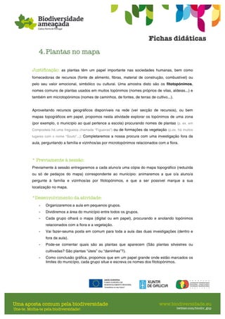 4.Plantas no mapa
Justificação: as plantas têm um papel importante nas sociedades humanas, bem como
fornecedoras de recursos (fonte de alimento, fibras, material de construção, combustível) ou
pelo seu valor emocional, simbólico ou cultural. Uma amostra disto são os fitotopónimos,
nomes comuns de plantas usados em muitos topónimos (nomes próprios de vilas, aldeias...) e
também em microtopónimos (nomes de caminhos, de fontes, de terras de cultivo...).
Aproveitando recursos geográficos disponíveis na rede (ver secção de recursos), ou bem
mapas topográficos em papel, propomos nesta atividade explorar os topónimos de uma zona
(por exemplo, o município ao qual pertence a escola) procurando nomes de plantas (p. ex. em
Compostela há uma freguesia chamada “Figueiras”) ou de formações da vegetação (p.ex. há muitos
lugares com o nome “Souto”...). Completaremos a nossa procura com uma investigação fora da
aula, perguntando a família e vizinhos/as por microtopónimos relacionados com a flora.
* Previamente à sessão:
Previamente à sessão entregaremos a cada aluno/a uma cópia do mapa topográfico (reduzida
ou só de pedaços do mapa) correspondente ao município: animaremos a que o/a aluno/a
pergunte à família e vizinhos/as por fitotopónimos, e que a ser possível marque a sua
localização no mapa.
*Desenvolvimento da atividade:
- Organizaremos a aula em pequenos grupos.
- Dividiremos a área do município entre todos os grupos.
- Cada grupo olhará o mapa (digital ou em papel), procurando e anotando topónimos
relacionados com a flora e a vegetação.
- Vai fazer-seuma posta em comum para toda a aula das duas investigações (dentro e
fora da aula).
- Pode-se comentar quais são as plantas que aparecem (São plantas silvestres ou
cultivadas? São plantas “úteis” ou “daninhas”?).
- Como conclusão gráfica, propomos que em um papel grande onde estão marcados os
limites do município, cada grupo situe e escreva os nomes dos fitotopónimos.
 