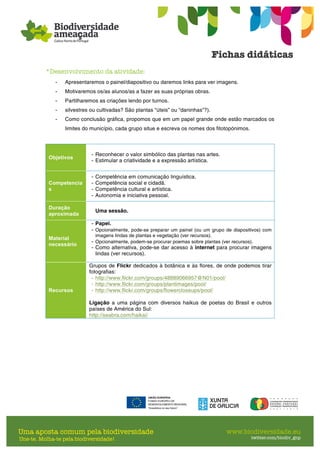 *Desenvolvimento da atividade:
- Apresentaremos o painel/diapositivo ou daremos links para ver imagens.
- Motivaremos os/as alunos/as a fazer as suas próprias obras.
- Partilharemos as criações lendo por turnos.
- silvestres ou cultivadas? São plantas “úteis” ou “daninhas”?).
- Como conclusão gráfica, propomos que em um papel grande onde estão marcados os
limites do município, cada grupo situe e escreva os nomes dos fitotopónimos.
Objetivos
- Reconhecer o valor simbólico das plantas nas artes.
- Estimular a criatividade e a expressão artística.
Competencia
s
- Competência em comunicação linguística.
- Competência social e cidadã.
- Competência cultural e artística.
- Autonomia e iniciativa pessoal.
Duração
aproximada
Uma sessão.
Material
necessário
- Papel.
- Opcionalmente, pode-se preparar um painel (ou um grupo de diapositivos) com
imagens lindas de plantas e vegetação (ver recursos).
- Opcionalmente, podem-se procurar poemas sobre plantas (ver recursos).
- Como alternativa, pode-se dar acesso à internet para procurar imagens
lindas (ver recursos).
Recursos
Grupos de Flickr dedicados à botânica e às flores, de onde podemos tirar
fotografias:
- http://www.flickr.com/groups/48889066957@N01/pool/
- http://www.flickr.com/groups/plantimages/pool/
- http://www.flickr.com/groups/flowercloseups/pool/
Ligação a uma página com diversos haikus de poetas do Brasil e outros
países de América do Sul:
http://seabra.com/haikai/
 