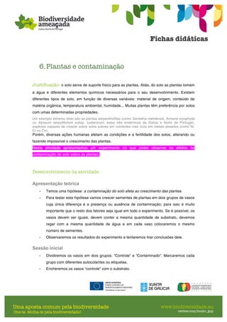 6.Plantas e contaminação
Justificação: o solo serve de suporte físico para as plantas. Aliás, do solo as plantas tomam
a água e diferentes elementos químicos necessários para o seu desenvolvimento. Existem
diferentes tipos de solo, em função de diversas variáveis: material de origem, conteúdo de
matéria orgânica, temperatura ambiental, humidade... Muitas plantas têm preferência por solos
com umas determinadas propriedades.
Um exemplo extremo disto são as plantas serpentinófitas (como Santolina melidensis, Armeria eryophylla
ou Alyssum serpyllifolium subsp. lusitanicum, estas três endémicas da Galiza e Norte de Portugal),
espécies capazes de crescer sobre solos pobres em nutrientes mas ricos em metais pesados (como Ni,
Cr ou Co).
Porém, diversas ações humanas afetam as condições e a fertilidade dos solos, alterando ou
fazendo impossível o crescimento das plantas.
Nesta atividade apresentamos um experimento no que poder observar os efeitos da
contaminação do solo sobre as plantas.
Desenvolvimento da atividade:
Apresentação teórica
- Temos uma hipótese: a contaminação do solo afeta ao crescimento das plantas.
- Para testar esta hipótese vamos crescer sementes de plantas em dois grupos de vasos
cuja única diferença é a presença ou ausência de contaminação; para isso é muito
importante que o resto dos fatores seja igual em todo o experimento. Se é possível, os
vasos devem ser iguais, devem conter a mesma quantidade de substrato, devemos
regar com a mesma quantidade de água e em cada vaso colocaremos o mesmo
número de sementes.
- Observaremos os resultados do experimento e tentaremos tirar conclusões dele.
Sessão inicial
- Dividiremos os vasos em dois grupos: “Controle” e “Contaminado”. Marcaremos cada
grupo com diferentes autocolantes ou etiquetas.
- Encheremos os vasos “controle” com o substrato.
 