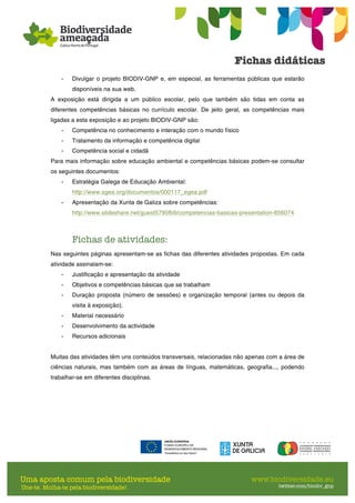 - Divulgar o projeto BIODIV-GNP e, em especial, as ferramentas públicas que estarão
disponíveis na sua web.
A exposição está dirigida a um público escolar, pelo que também são tidas em conta as
diferentes competências básicas no currículo escolar. De jeito geral, as competências mais
ligadas a esta exposição e ao projeto BIODIV-GNP são:
- Competência no conhecimento e interação com o mundo físico
- Tratamento da informação e competência digital
- Competência social e cidadã
Para mais informação sobre educação ambiental e competências básicas podem-se consultar
os seguintes documentos:
- Estratégia Galega de Educação Ambiental:
http://www.sgea.org/documentos/000117_egea.pdf
- Apresentação da Xunta de Galiza sobre competências:
http://www.slideshare.net/guest5795fb9/competencias-basicas-presentation-856074
Fichas de atividades:
Nas seguintes páginas apresentam-se as fichas das diferentes atividades propostas. Em cada
atividade assinalam-se:
- Justificação e apresentação da atividade
- Objetivos e competências básicas que se trabalham
- Duração proposta (número de sessões) e organização temporal (antes ou depois da
visita à exposição).
- Material necessário
- Desenvolvimento da actividade
- Recursos adicionais
Muitas das atividades têm uns conteúdos transversais, relacionadas não apenas com a área de
ciências naturais, mas também com as áreas de línguas, matemáticas, geografia..., podendo
trabalhar-se em diferentes disciplinas.
 