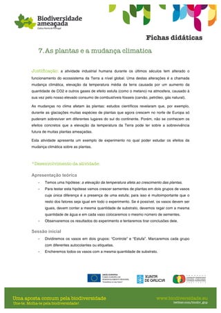 7.As plantas e a mudança climatica
Justificação: a atividade industrial humana durante os últimos séculos tem alterado o
funcionamento do ecossistema da Terra a nível global. Uma destas alterações é a chamada
mudança climática, elevação da temperatura média da terra causada por um aumento da
quantidade de CO2 e outros gases de efeito estufa (como o metano) na atmosfera, causado à
sua vez pelo nosso elevado consumo de combustíveis fósseis (carvão, petróleo, gás natural).
As mudanças no clima afetam às plantas: estudos científicos revelaram que, por exemplo,
durante as glaciações muitas espécies de plantas que agora crescem no norte de Europa só
puderam sobreviver em diferentes lugares do sul do continente. Porém, não se conhecem os
efeitos concretos que a elevação da temperatura da Terra pode ter sobre a sobrevivência
futura de muitas plantas ameaçadas.
Esta atividade apresenta um exemplo de experimento no qual poder estudar os efeitos da
mudança climática sobre as plantas.
*Desenvolvimento da atividade:
Apresentação teórica
- Temos uma hipótese: a elevação da temperatura afeta ao crescimento das plantas.
- Para testar esta hipótese vamos crescer sementes de plantas em dois grupos de vasos
cuja única diferença é a presença de uma estufa; para isso é muitoimportante que o
resto dos fatores seja igual em todo o experimento. Se é possível, os vasos devem ser
iguais, devem conter a mesma quantidade de substrato, devemos regar com a mesma
quantidade de água e em cada vaso colocaremos o mesmo número de sementes.
- Observaremos os resultados do experimento e tentaremos tirar conclusões dele.
Sessão inicial
- Dividiremos os vasos em dois grupos: “Controle” e “Estufa”. Marcaremos cada grupo
com diferentes autocolantes ou etiquetas.
- Encheremos todos os vasos com a mesma quantidade de substrato.
 
