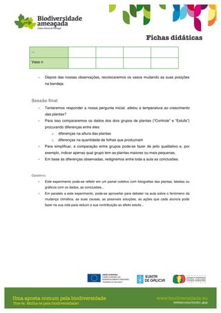 ...
Vaso n
- Depois das nossas observações, recolocaremos os vasos mudando as suas posições
na bandeja.
Sessão final
- Tentaremos responder a nossa pergunta inicial: afetou a temperatura ao crescimento
das plantas?
- Para isso compararemos os dados dos dois grupos de plantas (“Controle” e “Estufa”)
procurando diferenças entre eles:
o diferenças na altura das plantas
o diferenças na quantidade de folhas que produziram
- Para simplificar, a comparação entre grupos pode-se fazer de jeito qualitativo e, por
exemplo, indicar apenas qual grupo tem as plantas maiores ou mais pequenas.
- Em base às diferenças observadas, redigiremos entre toda a aula as conclusões.
Optativo:
- Este experimento pode-se refletir em um painel coletivo com fotografias das plantas, tabelas ou
gráficos com os dados, as conclusões...
- Em paralelo a este experimento, pode-se aproveitar para debater na aula sobre o fenómeno da
mudança climática, as suas causas, as possíveis soluções, as ações que cada aluno/a pode
fazer na sua vida para reduzir a sua contribuição ao efeito estufa...
 
