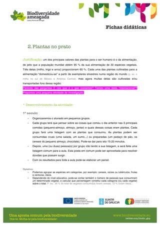 2.Plantas no prato
Justificação: um dos principais valores das plantas para o ser humano é o da alimentação,
de jeito que a população mundial obtém 95 % da sua alimentação de 30 espécies vegetais.
Três delas (milho, trigo e arroz) proporcionam 60 %. Cada uma das plantas cultivadas para a
alimentação “domesticou-se” a partir de exemplares silvestres numa região do mundo (p. ex. o
milho no sul de México e América Central), mas agora muitas delas são cultivadas e/ou
transportadas fora dessa região.
Partindo das perguntas E nós que é o que comemos? Temos uma dieta “internacional”?
Propomos uma pequena atividade de investigação.
* Desenvolvimento da atividade:
1ª sessão
- Organizaremos o alunado em pequenos grupos.
- Cada grupo terá que pensar sobre as coisas que comeu o dia anterior nas 3 principais
comidas (pequeno-almoço, almoço, jantar) e quais dessas coisas eram plantas. Cada
grupo fará uma listagem com as plantas que consumiu. As plantas podem ser
consumidas cruas (uma salada, um sumo...) ou preparadas (um pedaço de pão, os
cereais do pequeno almoço, chocolate). Pode-se dar para isto 15-20 minutos.
- Depois, uma (ou duas) pessoa(s) por grupo irão lendo a sua listagem, e será feita uma
listagem comum para a aula. Esta posta em comum pode ser aproveitada para resolver
dúvidas que possam surgir.
- Com os resultados para toda a aula pode-se elaborar um painel.
Optativo:
- Podemos agrupar as espécies em categorias, por exemplo: cereais, raízes ou tubérculos, frutas
e verduras, óleos.
- Dependendo do nível educativo, pode-se contar também o número de pessoas que consumiram
um determinado vegetal, e calcular que percentagem constitui cada categoria (ou cada vegetal)
sobre o total. P. ex.: 35 % do total de vegetais consumidos foram cereais, 12 % foram óleos...
 